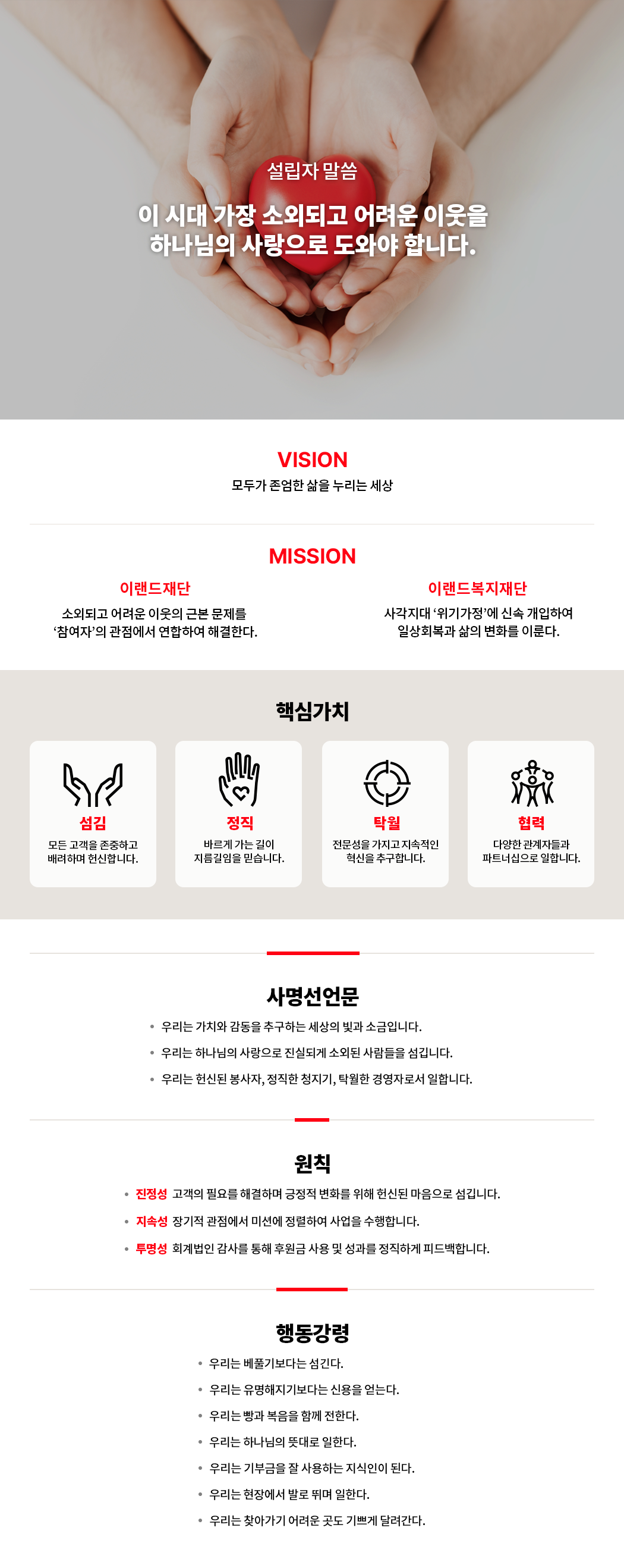 설립자 말씀 이 시대 가장 소외되고 어려운 이웃을 하나님의 사랑으로 도와야 합니다. VISION - 모두가 존업한 삶을 누리는 세상 MISSION - 이랜드 재단 : 소외되고 어려운 이웃의 근본 문제를 '참여자'의 관점에서 연합하여 해결한다. 이랜드복지재단 : 사각지대 '위기가정'에 신속 개입하여 일상회복과 삶의 변화를 이룬다. 핵심가치 - 섬김 : 모든 고객을 존중하고 배려하며 헌신합니다. 정직 : 바르게 가는 길이 지름길임을 믿습니다. 탁월 : 전문성을 가지고 지속적인 혁신을 추구합니다. 협력 : 다양한 관계자들과 파트너십으로 일합니다. 사명선언문 - 1. 우리의 가치와 감동을 추구하는 세상의 빛과 소금입니다. 2. 우리는 하나님의 사랑으로 진실되게 소외된 사람들으 섬깁니다. 3. 우리는 헌신된 봉사자, 정직한 청지기, 탁월한 경영자로서 일합니다. 원칙 - 진정성 : 고객의 필요를 해결하며 긍정적 변화를 위해 헌신된 마음으로 섬깁니다. 지속성 : 장기적 관점에서 미션에 정렬하여 사업을 수행합니다. 투명성 : 회계법인 감사를 통해 후원금 사용 및 성과를 정직하게 피드백합니다. 행동강령 - 1. 우리는 베풀기보다는 섬긴다. 2. 우리는 유명해지기보다는 신용을 얻는다. 3. 우리는 빵과 복음을 함께 전한다. 4. 우리는 하나님의 뜻대로 일한다. 5. 우리는 기부금을 잘 사용하는 지식인이 된다. 6. 우리는 현장에서 발로 뛰며 일한다. 7. 우리는 찾아가기 어려운 곳도 기쁘게 달려간다.
